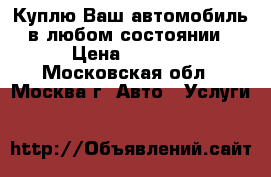 Куплю Ваш автомобиль в любом состоянии › Цена ­ 1 000 - Московская обл., Москва г. Авто » Услуги   